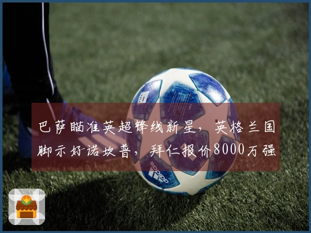 巴萨瞄准英超锋线新星,英格兰国脚示好诺坎普,拜仁报价8000万强挖